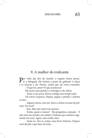 SEXO EM CORES 65
9. A mulher do traficante
Por volta das dez da manhã, o negrão estava peran-
te a delegada. Ela fechou a porta do gabinete à chave
e se atracou a ele. Porém, sentiu que ele estava estranho.
- O que foi, amor? O que aconteceu?
Ele sacou uma pistola e a entregou a ela. Disse:
- Tome a sua arma. Esteve comigo esse tempo todo.
Ela esteve surpresa. Depois, pegou a pistola e cheirou
o cano.
- Alguém atirou com ela. Sinto o cheiro recente de pól-
vora. Foi você?
- Sim. Mas não matei teu menino.
- Então, quem o matou? - Ela perguntou, cismada. - E
não ouse me enrolar, seu safado. Confesso que confiava cega-
mente em você. Agora, não confio mais.
- Sente-se. Vou te contar uma breve história. Depois,
você decide o que fazer de mim.
 