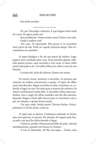 SEXO EM CORES66
- Sou toda ouvidos.
*********************
- Oi, pai. Desculpa a demora. É que larguei mais tarde
do curso. Só agora, pude sair.
- Sem problemas. Vamos tomar umas? Estou com sede.
- Onde o senhor está?
- Em casa. Te esperando. Mas posso ir te encontrar
mais perto do bar. Pode ser aquele próximo daqui. Nos en-
contramos no caminho.
O rapaz desligou e foi até um ponto de ônibus. Logo,
pegava uma condução para casa. Duas paradas depois, subi-
ram quatro jovens: uma mocinha e três caras. O mais velho
estava abraçado a ela. Um deles olhou em volta e veio em sua
direção.
- Levanta daí, tição do Inferno. Quero me sentar.
Os outros riram, inclusive a mocinha. As pessoas que
estavam no ônibus censuravam o grupo. O rapaz de olhos
azuis não discutiu. Pegou sua bolsa escolar e levantou-se, ce-
dendo o lugar ao cara. Foi mais para a traseira do coletivo. Os
outros continuaram rindo dele. A mocinha soltou umas pia-
dinhas, mas o negro de olhos azulados não lhe deu atenção.
Quando chegou a hora dele descer para se encontrar com o
pai, no entanto, o grupo desceu junto.
- Vai para onde, boiola preto? Detesto bichas. Princi-
palmente se ela for preta, como tu.
O rapaz não se alterou. Continuou andando na frente,
mas sem apressar os passos. No entanto, foi seguro pelo bra-
ço pelo cara que lhe tinha tomado o lugar:
- Calma aí, pirobo. Homossexual filho da puta. Atenda
imediatamente, quando um branco te chamar.
- É isso aí, Bruninho. Dê-lhe uns tapas. - Gritou uma
 