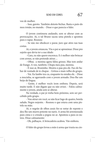 SEXO EM CORES 67
voz de mulher.
- Isso, garoto. Também detesto bichas. Basta o puto do
meu irmão, no mundo. - Disse o que parecia o líder.
O jovem continuou andando, sem se alterar com as
provocações. Aí, o tal Bruno sacou uma pistola e apontou
para o rapaz. Rosnou:
- Se não me obedecer e parar, juro que atiro nas tuas
costas.
Aí, o jovem estancou. Viu o pai se aproximar. Disse pro
sujeito que devia ter a sua idade:
- Cara, eu não quero encrenca. E é melhor não brincar
com armas, se não pretende atirar…
- Olhaí, a menina agora falou grosso. Mas tem andar
de frango. A voz, também. Chupa meu pau, menina.
- É isso aí, Bruninho. Mostra o pau pra ele. Faz ele ba-
bar de vontade de te chupar. - Gritou o mais velho do grupo.
- Vai. Eu lambo teu cu, enquanto tu enraba ele. - Disse
a mocinha, se agarrando com o jovem armado. Deu-lhe um
beijo de língua.
- Gente, é melhor vocês irem embora. Depois, será
muito tarde. E não digam que eu não avisei. - Falou calma-
mente o jovem, ainda sem se alterar.
Na verdade, o pai já vinha bem próximo, sem ser per-
cebido pelo grupo.
- Vou atirar em você, se não ficar logo de quatro, boiola
safado. Negro nojento. - Rosnou o que estava com uma pis-
tola na mão.
Aí, o negrão de olhos azuis fez-se notar de repente e
deu-lhe um murro potente no nariz. A arma foi arremessada
para cima e o crioulo a pegou no ar. Apontou-a para os ou-
tros. Disse calmamente:
- Ok, palhaços. A brincadeira acabou. Vão embora.
O líder do grupo levou a mão à arma que trazia na cin-
 