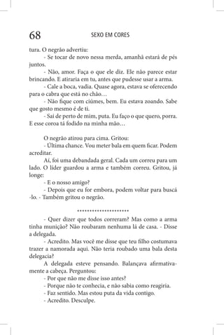 SEXO EM CORES68
tura. O negrão advertiu:
- Se tocar de novo nessa merda, amanhã estará de pés
juntos.
- Não, amor. Faça o que ele diz. Ele não parece estar
brincando. E atiraria em tu, antes que pudesse usar a arma.
- Cale a boca, vadia. Quase agora, estava se oferecendo
para o cabra que está no chão…
- Não fique com ciúmes, bem. Eu estava zoando. Sabe
que gosto mesmo é de ti.
- Sai de perto de mim, puta. Eu faço o que quero, porra.
E esse coroa tá fodido na minha mão…
O negrão atirou para cima. Gritou:
- Última chance. Vou meter bala em quem ficar. Podem
acreditar.
Aí, foi uma debandada geral. Cada um correu para um
lado. O líder guardou a arma e também correu. Gritou, já
longe:
- E o nosso amigo?
- Depois que eu for embora, podem voltar para buscá
-lo. - Também gritou o negrão.
*********************
- Quer dizer que todos correram? Mas como a arma
tinha munição? Não roubaram nenhuma lá de casa. - Disse
a delegada.
- Acredito. Mas você me disse que teu filho costumava
trazer a namorada aqui. Não teria roubado uma bala desta
delegacia?
A delegada esteve pensando. Balançava afirmativa-
mente a cabeça. Perguntou:
- Por que não me disse isso antes?
- Porque não te conhecia, e não sabia como reagiria.
- Faz sentido. Mas estou puta da vida contigo.
- Acredito. Desculpe.
 