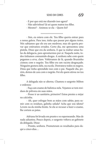 SEXO EM CORES 69
- E por que está me dizendo isso agora?
- Não adivinhou? Já sei quem matou teu filho.
- Mesmo? - Animou-se ela – Quem foi?
*********************
- Sim, eu estava com ele. Teu filho queria entrar para
a nossa galera. Para isso, tinha que passar por alguns testes.
Nós sabíamos que ele era um medroso, mas ele queria pro-
var que estávamos errados. Certo dia, me apresentou uma
pistola. Disse que era da senhora. E que ia roubar umas ba-
las da delegacia, para aprontarmos por aí. Naquela noite, to-
dos tínhamos consumido drogas. A senhora sabe com quem
pegamos a erva, claro. Voltávamos de lá, quando Bruninho
cismou com o negrão. Teu filho era um racista desgraçado.
Ninguém gostava dele, na escola. Destratava todos os negros.
Dizia que tinha aprendido isso com o pai. Naquele dia, po-
rém, demos de cara com o negrão. Foi ele quem atirou no teu
filho.
A delegada não se alterou. Chamou o sargento Milton
e ordenou:
- Faça um exame de balística nela. Vejamos se tem resí-
duos de pólvora em suas mãos.
- Posso ir ao sanitário, primeiro? Estou prestes a mijar
na calcinha.
- Ah, quer esfregar bem as mãos com sabão, para su-
mir com os resíduos, galinha safada? Acha que sou idiota?
Levem-na da minha frente. Se ela se recusar a fazer o exame,
lhe cortem as patas.
Adriana foi levada em pranto e se esperneando. Mas de
nada adiantou. Pouco depois, o sargento voltava ao gabinete
da delegada. Disse:
- Pronto, senhora. Prometeram os resultados para da-
qui a cinco dias…
 