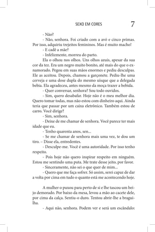 SEXO EM CORES 7
- Não?
- Não, senhora. Foi criado com a avó e cinco primas.
Por isso, adquiriu trejeitos femininos. Mas é muito macho!
- E cadê a mãe?
- Infelizmente, morreu do parto.
Ela o olhou nos olhos. Uns olhos azuis, apesar da sua
cor da tez. Era um negro muito bonito, até mais do que o ex-
namorado. Pegou em suas mãos enormes e pediu desculpas.
Ele as aceitou. Depois, chamou a garçonete. Pediu-lhe uma
cerveja e uma dose dupla do mesmo uísque que a delegada
bebia. Ela agradeceu, antes mesmo da moça trazer a bebida.
- Quer conversar, senhora? Sou todo ouvidos.
- Sim, quero desabafar. Hoje não é o meu melhor dia.
Quero tomar todas, mas não estou com dinheiro aqui. Ainda
teria que passar por um caixa eletrônico. Também estou de
carro. Você dirige?
- Sim, senhora.
- Deixe de me chamar de senhora. Você parece ter mais
idade que eu.
- Tenho quarenta anos, sen...
- Se me chamar de senhora mais uma vez, te dou um
tiro. – Disse ela, entredentes.
- Desculpe-me. Você é uma autoridade. Por isso tenho
respeito.
- Pois hoje não quero inspirar respeito em ninguém.
Estou me sentindo uma puta. Me trate desse jeito, por favor.
- Sinceramente, não sei o que quer de mim...
- Quero que me faça sofrer. Só assim, serei capaz de dar
a volta por cima em tudo o quanto está me acontecendo hoje.
A mulher o puxou para perto de si e lhe tascou um bei-
jo demorado. Por baixo da mesa, levou a mão ao cacete dele,
por cima da calça. Sentiu-o duro. Tentou abrir-lhe a bragui-
lha.
- Aqui não, senhora. Podem ver e será um escândalo:
 