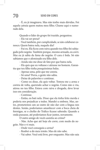 SEXO EM CORES70
- É, eu já imaginava. Mas não tenho mais dúvidas. Foi
aquela catraia quem matou meu filho. Chame aqui o namo-
rado dela.
Quando o líder do grupo foi trazido, perguntou:
- Ela vai ser presa?
- Você também, por cumplicidade, se não colaborar co-
nosco. Quem bateu nela, naquele dia?
- Fui eu. Ela ficou com raiva quando teu filho foi subju-
gado pelo negrão. Também porque, mesmo armado, eu corri.
Mas eu já sabia da fama do negrão. O cara é foda. Só não
sabíamos que o afeminado era filho dele.
- Ainda não me disse de fato por que bateu nela.
- Ela quis que eu voltasse e atirasse no homem. Garan-
tiu que teu filho tinha pouquíssimas balas.
- Apenas uma, pelo que me consta.
- Só uma? Porra, a gente não sabia.
- Deixe de palavrões e continue.
- Como eu disse, ela quis voltar. Tomou-me a arma e
correu de volta, querendo achar o negrão. Como não o viu,
atirou no teu filho. Estava com raiva e drogada, deve levar
isso em consideração.
- Continue.
- Então, eu bati nela. Disse que ela tinha feito merda e
poderia nos prejudicar a todos. Mandei-a embora. Mas, an-
tes, prometemos um ao outro de não dar com a língua nos
dentes. Senão, poderíamos amanhecer com a boca cheia de
formigas, se o chefão do Tráfico ficasse sabendo. Quando a
onda passasse, até poderíamos ficar juntos, novamente.
O outro amigo de vocês assistiu ao crime?
- Não. Acho que até hoje ele corre, com medo do ne-
grão. Não o vi mais.
- Onde você conseguiu a arma?
- Roubei-a do meu irmão. Mas ele não sabe.
- Vai saber. Você está livre, por enquanto. Mas não saia
 
