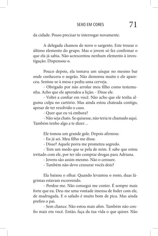 SEXO EM CORES 71
da cidade. Posso precisar te interrogar novamente.
A delegada chamou de novo o sargento. Este trouxe o
último elemento do grupo. Mas o jovem só fez confirmar o
que ela já sabia. Não acrescentou nenhum elemento à inves-
tigação. Dispensou-o.
Pouco depois, ela tomava um uísque no mesmo bar
onde conhecera o negrão. Não demorou muito e ele apare-
ceu. Sentou-se à mesa e pediu uma cerveja.
- Obrigado por não arrolar meu filho como testemu-
nha. Acho que ele aprendeu a lição. - Disse ele.
- Voltei a confiar em você. Não acho que ele tenha al-
guma culpa no cartório. Mas ainda estou chateada contigo,
apesar de ter resolvido o caso.
- Quer que eu vá embora?
- Não seja chato. Se quisesse, não teria te chamado aqui.
Também tenho algo a te dizer…
Ele tomou um grande gole. Depois afirmou:
- Eu já sei. Meu filho me disse.
- Disse? Aquele porra me prometeu segredo.
- Tem um medo que se pela de mim. E sabe que estou
irritado com ele, por ter ido comprar drogas para Adriana.
- Jovens são assim mesmo. Não o censure.
- Também não devo censurar vocês dois?
Ela baixou o olhar. Quando levantou o rosto, duas lá-
grimas estavam escorrendo.
- Perdoe-me. Não consegui me conter. É sempre mais
forte que eu. Deu-me uma vontade imensa de foder com ele,
de madrugada. E o safado é muito bom de pica. Mas ainda
prefiro o pai.
- Sem chance. Não estou mais afim. Também não con-
fio mais em você. Então, faça da tua vida o que quiser. Não
 