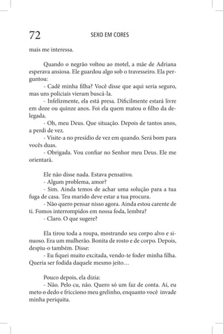 SEXO EM CORES72
mais me interessa.
Quando o negrão voltou ao motel, a mãe de Adriana
esperava ansiosa. Ele guardou algo sob o travesseiro. Ela per-
guntou:
- Cadê minha filha? Você disse que aqui seria seguro,
mas uns policiais vieram buscá-la.
- Infelizmente, ela está presa. Dificilmente estará livre
em doze ou quinze anos. Foi ela quem matou o filho da de-
legada.
- Oh, meu Deus. Que situação. Depois de tantos anos,
a perdi de vez.
- Visite-a no presídio de vez em quando. Será bom para
vocês duas.
- Obrigada. Vou confiar no Senhor meu Deus. Ele me
orientará.
Ele não disse nada. Estava pensativo.
- Algum problema, amor?
- Sim. Ainda temos de achar uma solução para a tua
fuga de casa. Teu marido deve estar a tua procura.
- Não quero pensar nisso agora. Ainda estou carente de
ti. Fomos interrompidos em nossa foda, lembra?
- Claro. O que sugere?
Ela tirou toda a roupa, mostrando seu corpo alvo e si-
nuoso. Era um mulherão. Bonita de rosto e de corpo. Depois,
despiu-o também. Disse:
- Eu fiquei muito excitada, vendo-te foder minha filha.
Queria ser fodida daquele mesmo jeito…
Pouco depois, ela dizia:
- Não. Pelo cu, não. Quero só um faz de conta. Aí, eu
meto o dedo e fricciono meu grelinho, enquanto você invade
minha periquita.
 