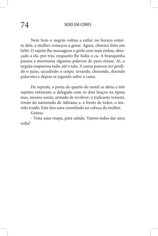 SEXO EM CORES74
Nem bem o negrão voltou a enfiar no buraco estrei-
to dela, a mulher começou a gozar. Agora, chorava feito um
bebê. O sujeito lhe massageou o grelo com mais ênfase, abra-
çado a ela, por trás, enquanto lhe fodia o cu. A branquinha
passou a murmurar algumas palavras de puro êxtase. Aí, o
negrão empurrou tudo, até o talo. A coroa pareceu ter perdi-
do o juízo, sacudindo o corpo, urrando, chorando, dizendo
palavrões e depois se jogando sobre a cama.
De repente, a porta do quarto do motel se abriu e três
sujeitos entraram: o delegado com os dois braços na tipoia
mas, mesmo assim, armado de revólver; o traficante travesti,
irmão do namorado de Adriana; e, a frente de todos, o ma-
rido traído. Este deu uma coronhada na cabeça da mulher.
Gritou:
- Vista uma roupa, puta safada. Vamos todos dar uma
volta!
 