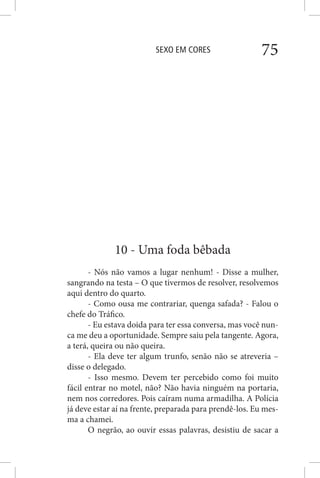SEXO EM CORES 75
10 - Uma foda bêbada
- Nós não vamos a lugar nenhum! - Disse a mulher,
sangrando na testa – O que tivermos de resolver, resolvemos
aqui dentro do quarto.
- Como ousa me contrariar, quenga safada? - Falou o
chefe do Tráfico.
- Eu estava doida para ter essa conversa, mas você nun-
ca me deu a oportunidade. Sempre saiu pela tangente. Agora,
a terá, queira ou não queira.
- Ela deve ter algum trunfo, senão não se atreveria –
disse o delegado.
- Isso mesmo. Devem ter percebido como foi muito
fácil entrar no motel, não? Não havia ninguém na portaria,
nem nos corredores. Pois caíram numa armadilha. A Polícia
já deve estar aí na frente, preparada para prendê-los. Eu mes-
ma a chamei.
O negrão, ao ouvir essas palavras, desistiu de sacar a
 