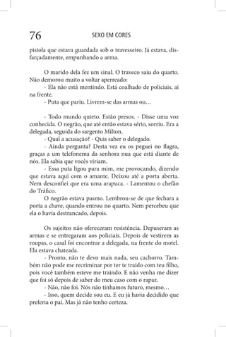 SEXO EM CORES76
pistola que estava guardada sob o travesseiro. Já estava, dis-
farçadamente, empunhando a arma.
O marido dela fez um sinal. O traveco saiu do quarto.
Não demorou muito a voltar aperreado:
- Ela não está mentindo. Está coalhado de policiais, aí
na frente.
- Puta que pariu. Livrem-se das armas ou…
- Todo mundo quieto. Estão presos. - Disse uma voz
conhecida. O negrão, que até então estava sério, sorriu. Era a
delegada, seguida do sargento Milton.
- Qual a acusação? - Quis saber o delegado.
- Ainda pergunta? Desta vez eu os peguei no flagra,
graças a um telefonema da senhora nua que está diante de
nós. Ela sabia que vocês viriam.
- Essa puta ligou para mim, me provocando, dizendo
que estava aqui com o amante. Deixou até a porta aberta.
Nem desconfiei que era uma arapuca. - Lamentou o chefão
do Tráfico.
O negrão estava pasmo. Lembrou-se de que fechara a
porta a chave, quando entrou no quarto. Nem percebeu que
ela o havia destrancado, depois.
Os sujeitos não ofereceram resistência. Depuseram as
armas e se entregaram aos policiais. Depois de vestirem as
roupas, o casal foi encontrar a delegada, na frente do motel.
Ela estava chateada.
- Pronto, não te devo mais nada, seu cachorro. Tam-
bém não pode me recriminar por ter te traído com teu filho,
pois você também esteve me traindo. E não venha me dizer
que foi só depois de saber do meu caso com o rapaz.
- Não, não foi. Nós não tínhamos futuro, mesmo…
- Isso, quem decide sou eu. E eu já havia decidido que
preferia o pai. Mas já não tenho certeza.
 
