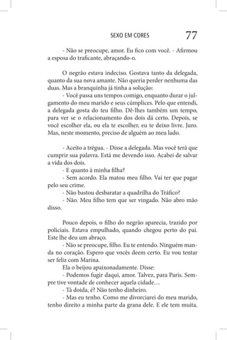 SEXO EM CORES 77
- Não se preocupe, amor. Eu fico com você. - Afirmou
a esposa do traficante, abraçando-o.
O negrão estava indeciso. Gostava tanto da delegada,
quanto da sua nova amante. Não queria perder nenhuma das
duas. Mas a branquinha já tinha a solução:
- Você passa uns tempos comigo, enquanto durar o jul-
gamento do meu marido e seus cúmplices. Pelo que entendi,
a delegada gosta do teu filho. Dê-lhes também um tempo,
para ver se o relacionamento dos dois dá certo. Depois, se
você escolher ela, ou ela te escolher, eu te deixo livre. Juro.
Mas, neste momento, preciso de alguém ao meu lado.
- Aceito a trégua. - Disse a delegada. Mas você terá que
cumprir sua palavra. Está me devendo isso. Acabei de salvar
a vida dos dois.
- E quanto à minha filha?
- Sem acordo. Ela matou meu filho. Vai ter que pagar
pelo seu crime.
- Não bastou desbaratar a quadrilha do Tráfico?
- Não. Meu filho tem que ser vingado. Não abro mão
disso.
Pouco depois, o filho do negrão aparecia, trazido por
policiais. Estava empulhado, quando chegou perto do pai.
Este lhe deu um abraço.
- Não se preocupe, filho. Eu te entendo. Ninguém man-
da no coração. Espero que vocês deem certo. Eu vou tentar
ser feliz com Marina.
Ela o beijou apaixonadamente. Disse:
- Podemos fugir daqui, amor. Talvez, para Paris. Sem-
pre tive vontade de conhecer aquela cidade…
- Tá doida, é? Não tenho dinheiro.
- Mas eu tenho. Como me divorciarei do meu marido,
tenho direito a minha parte da grana dele. E ele tem muita.
 