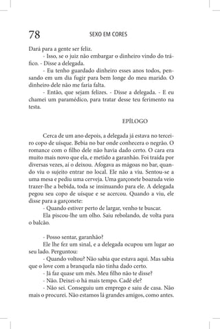 SEXO EM CORES78
Dará para a gente ser feliz.
- Isso, se o juiz não embargar o dinheiro vindo do trá-
fico. - Disse a delegada.
- Eu tenho guardado dinheiro esses anos todos, pen-
sando em um dia fugir para bem longe do meu marido. O
dinheiro dele não me faria falta.
- Então, que sejam felizes. - Disse a delegada. - E eu
chamei um paramédico, para tratar desse teu ferimento na
testa.
EPÍLOGO
Cerca de um ano depois, a delegada já estava no tercei-
ro copo de uísque. Bebia no bar onde conhecera o negrão. O
romance com o filho dele não havia dado certo. O cara era
muito mais novo que ela, e metido a garanhão. Foi traída por
diversas vezes, aí o deixou. Afogava as mágoas no bar, quan-
do viu o sujeito entrar no local. Ele não a viu. Sentou-se a
uma mesa e pediu uma cerveja. Uma garçonete boazuda veio
trazer-lhe a bebida, toda se insinuando para ele. A delegada
pegou seu copo de uísque e se acercou. Quando a viu, ele
disse para a garçonete:
- Quando estiver perto de largar, venho te buscar.
Ela piscou-lhe um olho. Saiu rebolando, de volta para
o balcão.
- Posso sentar, garanhão?
Ele lhe fez um sinal, e a delegada ocupou um lugar ao
seu lado. Perguntou:
- Quando voltou? Não sabia que estava aqui. Mas sabia
que o love com a branquela não tinha dado certo.
- Já faz quase um mês. Meu filho não te disse?
- Não. Deixei-o há mais tempo. Cadê ele?
- Não sei. Conseguiu um emprego e saiu de casa. Não
mais o procurei. Não estamos lá grandes amigos, como antes.
 