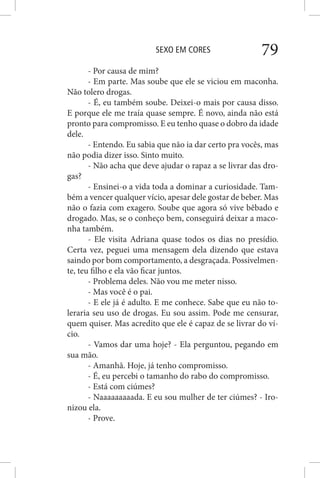 SEXO EM CORES 79
- Por causa de mim?
- Em parte. Mas soube que ele se viciou em maconha.
Não tolero drogas.
- É, eu também soube. Deixei-o mais por causa disso.
E porque ele me traía quase sempre. É novo, ainda não está
pronto para compromisso. E eu tenho quase o dobro da idade
dele.
- Entendo. Eu sabia que não ia dar certo pra vocês, mas
não podia dizer isso. Sinto muito.
- Não acha que deve ajudar o rapaz a se livrar das dro-
gas?
- Ensinei-o a vida toda a dominar a curiosidade. Tam-
bém a vencer qualquer vício, apesar dele gostar de beber. Mas
não o fazia com exagero. Soube que agora só vive bêbado e
drogado. Mas, se o conheço bem, conseguirá deixar a maco-
nha também.
- Ele visita Adriana quase todos os dias no presídio.
Certa vez, peguei uma mensagem dela dizendo que estava
saindo por bom comportamento, a desgraçada. Possivelmen-
te, teu filho e ela vão ficar juntos.
- Problema deles. Não vou me meter nisso.
- Mas você é o pai.
- E ele já é adulto. E me conhece. Sabe que eu não to-
leraria seu uso de drogas. Eu sou assim. Pode me censurar,
quem quiser. Mas acredito que ele é capaz de se livrar do ví-
cio.
- Vamos dar uma hoje? - Ela perguntou, pegando em
sua mão.
- Amanhã. Hoje, já tenho compromisso.
- É, eu percebi o tamanho do rabo do compromisso.
- Está com ciúmes?
- Naaaaaaaaada. E eu sou mulher de ter ciúmes? - Iro-
nizou ela.
- Prove.
 