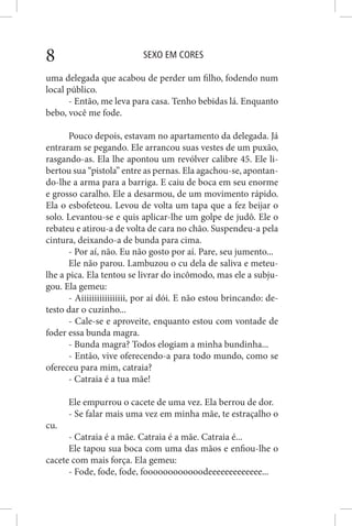 SEXO EM CORES8
uma delegada que acabou de perder um filho, fodendo num
local público.
- Então, me leva para casa. Tenho bebidas lá. Enquanto
bebo, você me fode.
Pouco depois, estavam no apartamento da delegada. Já
entraram se pegando. Ele arrancou suas vestes de um puxão,
rasgando-as. Ela lhe apontou um revólver calibre 45. Ele li-
bertou sua “pistola” entre as pernas. Ela agachou-se, apontan-
do-lhe a arma para a barriga. E caiu de boca em seu enorme
e grosso caralho. Ele a desarmou, de um movimento rápido.
Ela o esbofeteou. Levou de volta um tapa que a fez beijar o
solo. Levantou-se e quis aplicar-lhe um golpe de judô. Ele o
rebateu e atirou-a de volta de cara no chão. Suspendeu-a pela
cintura, deixando-a de bunda para cima.
- Por aí, não. Eu não gosto por aí. Pare, seu jumento...
Ele não parou. Lambuzou o cu dela de saliva e meteu-
lhe a pica. Ela tentou se livrar do incômodo, mas ele a subju-
gou. Ela gemeu:
- Aiiiiiiiiiiiiiiiii, por aí dói. E não estou brincando: de-
testo dar o cuzinho...
- Cale-se e aproveite, enquanto estou com vontade de
foder essa bunda magra.
- Bunda magra? Todos elogiam a minha bundinha...
- Então, vive oferecendo-a para todo mundo, como se
ofereceu para mim, catraia?
- Catraia é a tua mãe!
Ele empurrou o cacete de uma vez. Ela berrou de dor.
- Se falar mais uma vez em minha mãe, te estraçalho o
cu.
- Catraia é a mãe. Catraia é a mãe. Catraia é...
Ele tapou sua boca com uma das mãos e enfiou-lhe o
cacete com mais força. Ela gemeu:
- Fode, fode, fode, foooooooooooodeeeeeeeeeeeee...
 