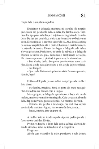 SEXO EM CORES 81
roupa dele e a mulata a ajudou.
Enquanto a delegada mamava no caralho do negrão,
que estava em pé diante dela, a outra lhe lambia o cu. Tam-
bém lhe apalpava as bolas, e o sujeito estava gostando da safa-
deza. De vez em quando, a mulata se levantava e o beijava na
boca. Ele sentiu ali o próprio sabor de cu. Aí, a mulata subiu
na cama e engatinhou até o meio. Chamou-o carinhosamen-
te, estando de quatro. Ele sorriu. Pegou a delegada pela mão e
a levou pra cama. Posicionou-se atrás da rabuda e a delegada
chupou de novo seu pau, deixando-o lambuzado de saliva.
Ela mesma apontou o pênis dele para a racha da mulher.
- Por aí não, linda. Eu quero que ele coma meu cuzi-
nho. Estou doida para dar o rabo a ele, desde que o conheci.
- Faz tempo?
- Que nada. Foi amor à primeira vista. Semana passada,
não foi, bem?
Então a delegada passou saliva nas pregas da mulher.
Esta disse:
- Me lambe, preciosa. Sinta o gosto do meu buraqui-
nho. Ele adora ser fodido com a língua.
Meia grogue, a delegada aproximou a boca do cu da
mulata, mas estava muito embriagada. Caiu de cara na bunda
dela, depois resvalou para o colchão. Ali mesmo, dormiu.
- Coitada. Vai perder a fodelança. Faz mal não, depois
você a fode também. Agora, somos só nós dois, amor…
- Então, empina esse cu para cá.
A mulher não se fez de rogada. Apenas pediu que ele o
fizesse com carinho. Ele fez.
Primeiro, forçou o ânus dela com a cabeça da pica, fa-
zendo círculos, antes de introduzir só a chapeleta.
Ela gemeu.
Ainda com o auxílio da mão, parafusou a rola dentro
 