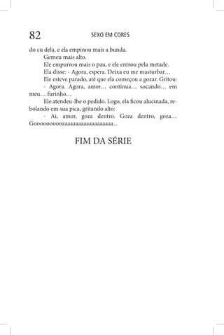 SEXO EM CORES82
do cu dela, e ela empinou mais a bunda.
Gemeu mais alto.
Ele empurrou mais o pau, e ele entrou pela metade.
Ela disse: - Agora, espera. Deixa eu me masturbar…
Ele esteve parado, até que ela começou a gozar. Gritou:
- Agora. Agora, amor… continua… socando… em
meu… furinho…
Ele atendeu-lhe o pedido. Logo, ela ficou alucinada, re-
bolando em sua pica, gritando alto:
- Ai, amor, goza dentro. Goza dentro, goza…
Gooooooooozaaaaaaaaaaaaaaaaaa...
FIM DA SÉRIE
 