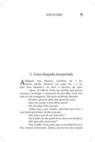 SEXO EM CORES 9
2. Uma chupada inesperada
Adelegada Sara Menezes caminhou até o ba-
nheiro, nuinha. Mostrava seu corpo rijo e o ne-
grão ficou olhando-a. Ao abrir o chuveiro, ela disse:
– Agora, vá embora. Deixe-me sozinha, pois preciso
começar a investigar o assassinato do meu filho. Com você
aqui, eu não conseguiria. Não quero nenhuma distração.
– Primeiro, procure saber com quem ele estava.
– Quer me ensinar o meu ofício, porra?
– Oh, desculpe. Claro que não.
– Então, faça o que mandei. Aproveite para levar o
meu lixo lá para baixo. Já está ensacado.
– Não seria o caso de um “por favor”?
– Vai te foder. Se não quiser levar, deixa essa merda aí.
– Não quer saber meu nome?
– Não, caralho. E não pense que vai me foder de novo.
Não estamos namorando. Apenas, precisei de uma trepada
 