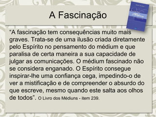 A Fascinação 
“A fascinação tem consequências muito mais 
graves. Trata-se de uma ilusão criada diretamente 
pelo Espírito no pensamento do médium e que 
paralisa de certa maneira a sua capacidade de 
julgar as comunicações. O médium fascinado não 
se considera enganado. O Espírito consegue 
inspirar-lhe uma confiança cega, impedindo-o de 
ver a mistificação e de compreender o absurdo do 
que escreve, mesmo quando este salta aos olhos 
de todos”. O Livro dos Médiuns - item 239. 
 