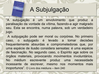 A Subjulgação 
“A subjugação é um envolvimento que produz a 
paralisação da vontade da vítima, fazendo-a agir malgrado 
seu. Esta se encontra, numa palavra, sob um verdadeiro 
jugo. 
A subjugação pode ser moral ou corpórea. No primeiro 
caso, o subjugado é levado a tomar decisões 
frequentemente absurdas e comprometedoras que, por 
uma espécie de ilusão considera sensatas: é uma espécie 
de fascinação. No segundo caso, o Espírito age sobre os 
órgãos materiais, provocando movimentos involuntários. 
No médium escrevente produz uma necessidade 
incessante de escrever, mesmo nos momentos mais 
inoportunos”. O Livro dos médiuns – item 240 
 