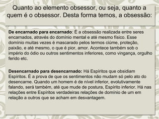 Quanto ao elemento obsessor, ou seja, quanto a 
quem é o obsessor. Desta forma temos, a obsessão: 
De encarnado para encarnado: É a obsessão realizada entre seres 
encarnados, através do domínio mental e até mesmo físico. Esse 
domínio muitas vezes é mascarado pelos termos ciúme, proteção, 
paixão, e até mesmo, o que é pior, amor. Acontece também sob o 
império do ódio ou outros sentimentos inferiores, como vingança, orgulho 
ferido etc. 
Desencarnado para desencarnado: Há Espíritos que obsidiam 
Espíritos. É a prova de que os sentimentos não mudam só pelo ato do 
desencarne. Quando um homem é de nível inferior, evolutivamente 
falando, será também, até que mude de postura, Espírito inferior. Há nas 
relações entre Espíritos verdadeiras relações de domínio de um em 
relação a outros que se acham em desvantagem. 
 