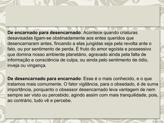 De encarnado para desencarnado: Acontece quando criaturas 
desavisadas ligam-se obstinadamente aos entes queridos que 
desencarnaram antes, fincando a elas jungidas seja pela revolta ante o 
fato, ou por sentimento de perda. É fruto do amor egoísta e possessivo 
que domina nosso ambiente planetário, agravado ainda pela falta de 
informação e consciência de culpa, ou ainda pelo sentimento de ódio, 
inveja ou vingança. 
De desencarnado para encarnado: Esse é o mais conhecido, e o que 
tratamos mais comumente. O fator vigilância, para o obsedado, é de suma 
importância, porquanto o obsessor desencarnado leva vantagem de nem 
sempre ser visto ou percebido, agindo assim com mais tranquilidade, pois, 
ao contrário, tudo vê e percebe. 
 