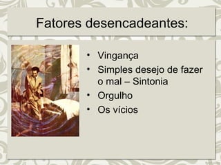 Fatores desencadeantes: 
• Vingança 
• Simples desejo de fazer 
o mal – Sintonia 
• Orgulho 
• Os vícios 
 