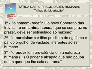TÁTICA DAS 4 FRAGILIDADES HUMANAS 
“Trilhas da Libertação” 
1ª - “o homem- redefiniu o novo Soberano das 
trevas – é um animal sexual que se compraz no 
prazer, deve ser estimulado ao máximo”. 
2ª - “o narcisismo é filho predileto do egoísmo e 
pai do orgulho, da vaidade, inerentes ao ser 
humano. 
3º - “o poder tem prevalência em a natureza 
humana (...) O poder é alçapão que não poupa 
quem quer que lhe caia na trama”. 
 