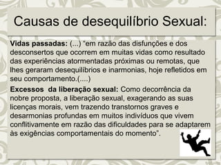 Causas de desequilíbrio Sexual: 
Vidas passadas: (...) “em razão das disfunções e dos 
desconsertos que ocorrem em muitas vidas como resultado 
das experiências atormentadas próximas ou remotas, que 
lhes geraram desequilíbrios e inarmonias, hoje refletidos em 
seu comportamento.(....) 
Excessos da liberação sexual: Como decorrência da 
nobre proposta, a liberação sexual, exagerando as suas 
licenças morais, vem trazendo transtornos graves e 
desarmonias profundas em muitos indivíduos que vivem 
conflitivamente em razão das dificuldades para se adaptarem 
às exigências comportamentais do momento”. 
 