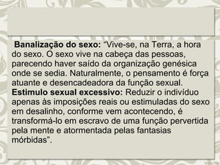 Banalização do sexo: “Vive-se, na Terra, a hora 
do sexo. O sexo vive na cabeça das pessoas, 
parecendo haver saído da organização genésica 
onde se sedia. Naturalmente, o pensamento é força 
atuante e desencadeadora da função sexual. 
Estimulo sexual excessivo: Reduzir o indivíduo 
apenas às imposições reais ou estimuladas do sexo 
em desalinho, conforme vem acontecendo, é 
transformá-lo em escravo de uma função pervertida 
pela mente e atormentada pelas fantasias 
mórbidas”. 
 
