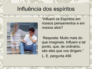 Influência dos espíritos 
“Influem os Espíritos em 
nossos pensamentos e em 
nossos atos? 
Resposta: Muito mais do 
que imaginais. Influem a tal 
ponto, que, de ordinário, 
são eles que vos dirigem.” 
L. E. pergunta 456 
 