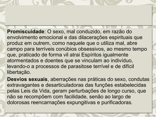 Promiscuidade: O sexo, mal conduzido, em razão do 
envolvimento emocional e das dilacerações espirituais que 
produz em outrem, como naquele que o utiliza mal, abre 
campo para terríveis conúbios obsessivos, ao mesmo tempo 
que, praticado de forma vil atrai Espíritos igualmente 
atormentados e doentes que se vinculam ao indivíduo, 
levando-o a processos de parasitose terrível e de difícil 
libertação. 
Desvios sexuais, aberrações nas práticas do sexo, condutas 
extravagantes e desarticuladoras das funções estabelecidas 
pelas Leis da Vida, geram perturbações de longo curso, que 
não se recompõem com facilidade, senão ao largo de 
dolorosas reencarnações expungitivas e purificadoras. 
 