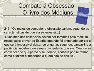 Combate á Obsessão 
O livro dos Médiuns 
249. “Os meios de combater a obsessão variam, segundo as 
características de que ela se reveste(...) 
Duas medidas essenciais devem ser tomadas pelo médium 
nesse caso: provar ao Espírito que não foi enganado por ele e 
que será impossível deixar-se enganar; segundo, cansar-lhe a 
paciência, mostrando-se mais paciente do que ele. Quando se 
convencer de que perde o seu tempo, acabará por se retirar, 
como o fazem o importuno a quem não se escuta”. 
 