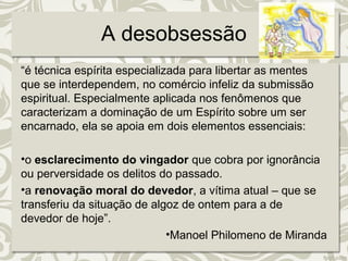 A desobsessão 
“é técnica espírita especializada para libertar as mentes 
que se interdependem, no comércio infeliz da submissão 
espiritual. Especialmente aplicada nos fenômenos que 
caracterizam a dominação de um Espírito sobre um ser 
encarnado, ela se apoia em dois elementos essenciais: 
•o esclarecimento do vingador que cobra por ignorância 
ou perversidade os delitos do passado. 
•a renovação moral do devedor, a vítima atual – que se 
transferiu da situação de algoz de ontem para a de 
devedor de hoje”. 
•Manoel Philomeno de Miranda 
 