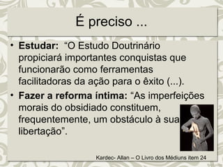 É preciso ... 
• Estudar: “O Estudo Doutrinário 
propiciará importantes conquistas que 
funcionarão como ferramentas 
facilitadoras da ação para o êxito (...). 
• Fazer a reforma íntima: “As imperfeições 
morais do obsidiado constituem, 
frequentemente, um obstáculo à sua 
libertação”. 
Kardec- Allan – O Livro dos Médiuns item 24 
 