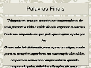 Palavras Finais 
“Ninguém se engane quanto aos compromissos do 
sexo perante a vida e cuide de não enganar a outrem. 
Cada um responde sempre pelo que inspira e pelo que 
faz. 
O sexo não foi elaborado para o prazer vulgar, senão 
para as emoções superiores na construção das vidas, 
ou para as sensações compensativas quando 
amparado pelas dúlcidas vibrações do amor, 
 