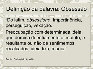 Definição da palavra: Obsessão 
“Do latim, obsessione. Impertinência, 
perseguição, vexação. 
Preocupação com determinada ideia, 
que domina doentiamente o espírito, e 
resultante ou não de sentimentos 
recalcados; ideia fixa; mania.” 
Fonte: Dicionário Aurélio 
 