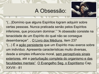 A Obsessão: 
“(...)Domínio que alguns Espíritos logram adquirir sobre 
certas pessoas. Nunca praticada senão pelos Espíritos 
inferiores, que procuram dominar.” “A obsessão consiste na 
tenacidade de um Espírito do qual não se consegue 
desembaraçar”. , O Livro dos Médiuns, item 237 
“(...) É a ação persistente que um Espírito mau exerce sobre 
um indivíduo. Apresenta características muito diversas, 
desde a simples influencia moral, sem perceptíveis sinais 
exteriores, até a perturbação completa do organismo e das 
faculdades mentais”. O Evangelho Seg. o Espiritismo Cap. 
XXVIII - 81 
 
