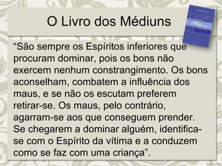 O Livro dos Médiuns 
“São sempre os Espíritos inferiores que 
procuram dominar, pois os bons não 
exercem nenhum constrangimento. Os bons 
aconselham, combatem a influência dos 
maus, e se não os escutam preferem 
retirar-se. Os maus, pelo contrário, 
agarram-se aos que conseguem prender. 
Se chegarem a dominar alguém, identifica-se 
com o Espírito da vítima e a conduzem 
como se faz com uma criança”. 
 