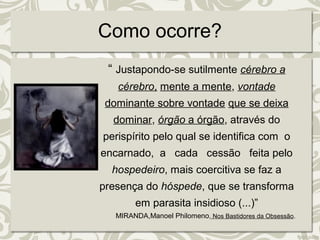 Como ocorre? 
“ Justapondo-se sutilmente cérebro a 
cérebro, mente a mente, vontade 
dominante sobre vontade que se deixa 
dominar, órgão a órgão, através do 
perispírito pelo qual se identifica com o 
encarnado, a cada cessão feita pelo 
hospedeiro, mais coercitiva se faz a 
presença do hóspede, que se transforma 
em parasita insidioso (...)” 
MIRANDA,Manoel Philomeno, Nos Bastidores da Obsessão. 
 
