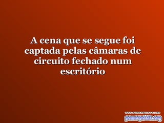 A cena que se segue foi captada pelas  câmaras  de circuito fechado num escritório 