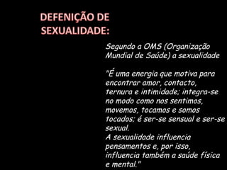 Segundo a OMS (Organização Mundial de Saúde) a sexualidade "É uma energia que motiva para encontrar amor, contacto, ternura e intimidade; integra-se no modo como nos sentimos, movemos, tocamos e somos tocados; é ser-se sensual e ser-se sexual.  A sexualidade influencia pensamentos e, por isso, influencia também a saúde física e mental."  