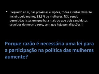   Segundo a Lei, nas próximas eleições, todas as listas deverão incluir, pelo menos, 33,3% de mulheres. Não sendo permitidas listas em que haja mais do que dois candidatos seguidos do mesmo sexo, sem que haja penalizações!! Porque razão é necessária uma lei para a participação na politica das mulheres aumente? 