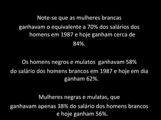 Note-se que as mulheres brancas ganhavam o equivalente a 70% dos salários dos homens em 1987 e hoje ganham cerca de 84%. Os homens negros e mulatos  ganhavam 58% do salário dos homens brancos em 1987 e hoje em dia ganham 62%.  Mulheres negras e mulatas, que ganhavam apenas 38% do salário dos homens brancos e hoje ganham 56%. 