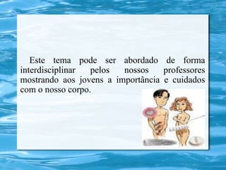 Este tema pode ser abordado de forma
interdisciplinar  pelos  nossos    professores
mostrando aos jovens a importância e cuidados
com o nosso corpo.
 