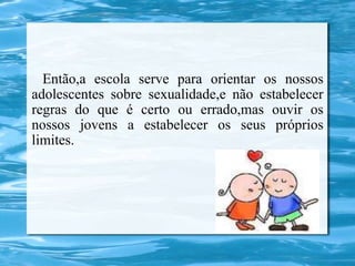 Então,a escola serve para orientar os nossos
adolescentes sobre sexualidade,e não estabelecer
regras do que é certo ou errado,mas ouvir os
nossos jovens a estabelecer os seus próprios
limites.
 