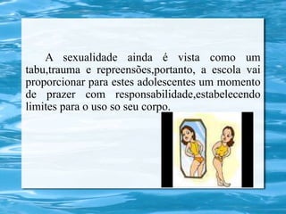 A sexualidade ainda é vista como um
tabu,trauma e repreensões,portanto, a escola vai
proporcionar para estes adolescentes um momento
de prazer com responsabilidade,estabelecendo
limites para o uso so seu corpo.
 