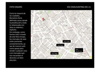 FOTO	
  ENSAYO	
   	
            	
     	
     	
     	
     	
     	
             	
               	
           	
                 IED	
  COOLHUNTING	
  DIC.11	
  

Como	
  la	
  mayoría	
  de	
  
las	
  ciudades,	
  
Barcelona	
  Sene	
  
deﬁnidas	
  zonas	
  donde	
  
la	
  prosStución	
  y	
  todo	
  
lo	
  relacionado	
  con	
  
Sexo	
  es	
  vidente	
  y	
  
explicito.	
  
Sin	
  embargo,	
  como	
  
hemos	
  visto	
  a	
  través	
  
de	
  este	
  foto	
  ensayo,	
  
los	
  mensajes	
  de	
  sexo	
  
están	
  presentes	
  	
                                                                                                	
  Sexo	
  Ilegal	
  
constantemente,	
  ya	
  
                                                                                               	
  Sexo	
  Ilegal	
  
sea	
  de	
  manera	
  suSl,	
  
como	
  apoyo	
  para	
                                                                                                                          Sexo	
  	
  
vender	
  cualquier	
  cosa	
                                                                                                                    Vende	
  Sexo	
  
o	
  en	
  mensajes	
  que	
                                               	
  Sexo	
  Ilegal	
  
nos	
  recuerdan	
  el	
  
derecho	
  a	
  la	
  libre	
  
elección.	
  	
  
 