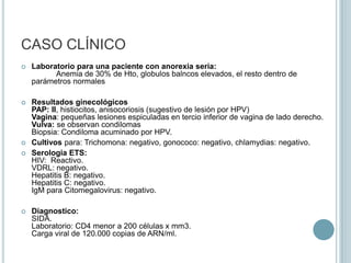 CASO CLÍNICOMotivo de consulta:Paciente de 13 años, que esta internada por bajo peso, se solicita interconsulta a Ginecología Infanto-juvenil por presentar condilomas vulgares y una lesión anal sangrante.Enfermedad actual:Paciente NN vive con sus padres y dos hermanas, la joven casi no habla, se ve enflaquecida.La madre, quien la acompaña, dice que hace 8 meses dejo de comer, empezó a dormir y llorar todo el día. Al no mejorar, realizan consulta con un médico quien descubre abuso del menor por parte de conserje en su colegio, hay uso de la seducción (prometiéndole ayudarla con un examen) para conseguir la colaboración de la victima. Posteriormente baja de peso, presenta alza térmica y diarrea de varios días sin causa aparente, se desmayó en su casa y es internada en el hospital para estudio y tratamiento.Constitución familiar:Madre trabaja por horas, 48 añosPadre: Albañil, 56 años2 Hermanas: de 10 y 14 años, estudian.