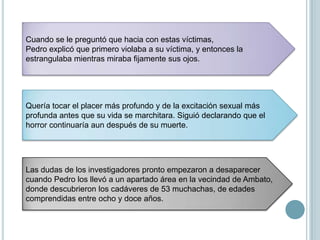 Una vez en la oficina principal de la comisaría, Pedro se negó a cooperar con las autoridades y permaneció en silencio en todas las preguntas del interrogatorio.Uno de los funcionarios pronto sugirió que llamaran a un sacerdote, el Padre Córdoba Gudino, que conoció en prisión y mantuvo conversaciones en una celda con Pedro.Al momento, Pedro empezó a hablar, y al día siguiente, ya había revelado actos tan repulsivos de violencia al Padre Gudino, que este no pudo oír ninguno más y pidió que le sacaran de la celda. 