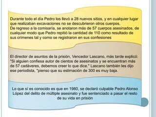 Pedro confesó a los investigadores que había asesinado por lo menos a 110 muchachas en Ecuador, 100 en Colombia, y "muchas más de 100" en Perú. "A mí me caen bien a las muchachas en Ecuador," dijo, "son más dóciles y más confiadas e inocentes, no son como las muchachas colombianas que sospechan de extraños." En el curso de sus confesiones.Cuando se le preguntó cómo seleccionaba y convencía a sus víctimas para después cometer sus crímenes, Pedro explicó que a menudo buscaba sus blancos con "una mirada segura de inocencia." Siempre buscaba sus víctimas a la luz del día, porque no quería que la oscuridad escondiera sus verdaderas intenciones de matarlas