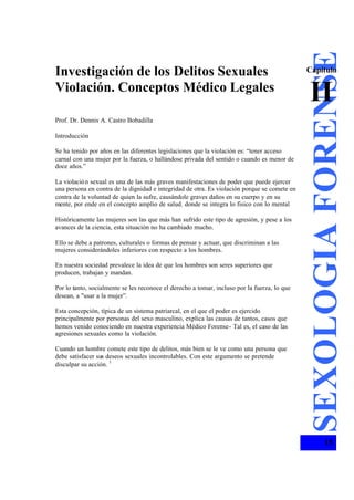 Investigación de los Delitos Sexuales
Violación. Conceptos Médico Legales
Prof. Dr. Dennis A. Castro Bobadilla
Introducción
Se ha tenido por años en las diferentes legislaciones que la violación es: “tener acceso
carnal con una mujer por la fuerza, o hallándose privada del sentido o cuando es menor de
doce años.”
La violación sexual es una de las más graves manifestaciones de poder que puede ejercer
una persona en contra de la dignidad e integridad de otra. Es violación porque se comete en
contra de la voluntad de quien la sufre, causándole graves daños en su cuerpo y en su
mente, por ende en el concepto amplio de salud. donde se integra lo fisico con lo mental
Históricamente las mujeres son las que más han sufrido este tipo de agresión, y pese a los
avances de la ciencia, esta situación no ha cambiado mucho.
Ello se debe a patrones, culturales o formas de pensar y actuar, que discriminan a las
mujeres considerándoles inferiores con respecto a los hombres.
En nuestra sociedad prevalece la idea de que los hombres son seres superiores que
producen, trabajan y mandan.
Por lo tanto, socialmente se les reconoce el derecho a tomar, incluso por la fuerza, lo que
desean, a "usar a la mujer”.
Esta concepción, típica de un sistema patriarcal, en el que el poder es ejercido
principalmente por personas del sexo masculino, explica las causas de tantos, casos que
hemos venido conociendo en nuestra experiencia Médico Forense- Tal es, el caso de las
agresiones sexuales como la violación.
Cuando un hombre comete este tipo de delitos, más bien se le ve como una persona que
debe satisfacer sus deseos sexuales incontrolables. Con este argumento se pretende
disculpar su acción. 1
SEXOLOGIAFORENSE
15
Cápítulo
II
 