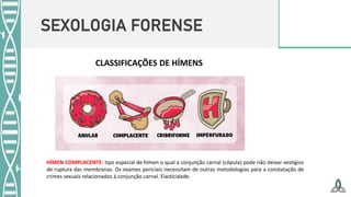 SEXOLOGIA FORENSE
CLASSIFICAÇÕES DE HÍMENS
HÍMEN COMPLACENTE: tipo especial de hímen o qual a conjunção carnal (cópula) pode não deixar vestígios
de ruptura das membranas. Os exames periciais necessitam de outras metodologias para a constatação de
crimes sexuais relacionados à conjunção carnal. Elasticidade.
 